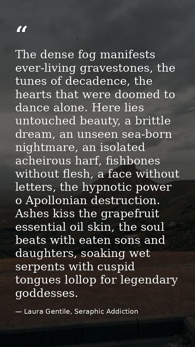 The dense fog manifests ever-living gravestones, the tunes of decadence, the hearts that were doomed to dance alone. Her — Laura Gentile, Seraphic Addiction