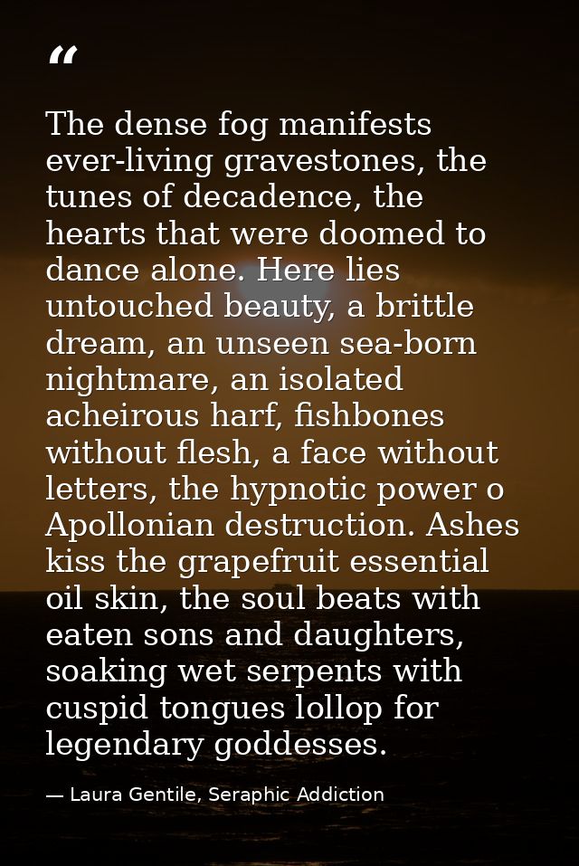 The dense fog manifests ever-living gravestones, the tunes of decadence, the hearts that were doomed to dance alone. Her — Laura Gentile, Seraphic Addiction