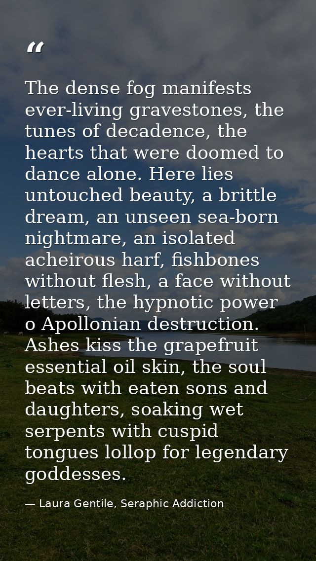 The dense fog manifests ever-living gravestones, the tunes of decadence, the hearts that were doomed to dance alone. Her — Laura Gentile, Seraphic Addiction