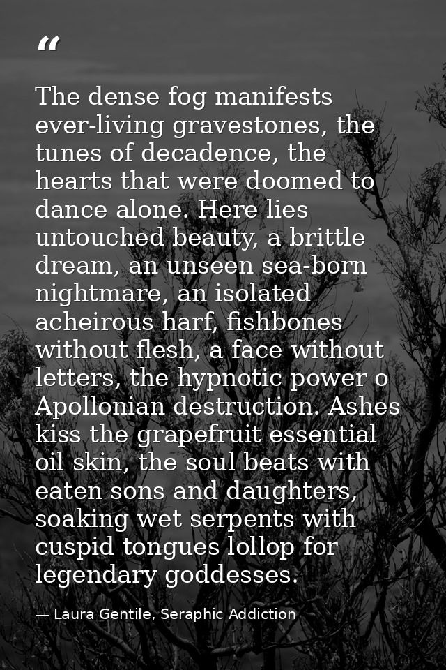 The dense fog manifests ever-living gravestones, the tunes of decadence, the hearts that were doomed to dance alone. Her — Laura Gentile, Seraphic Addiction