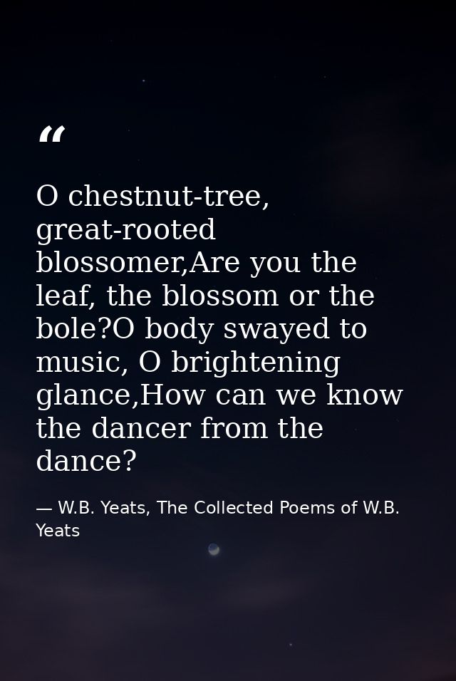O chestnut-tree, great-rooted blossomer,Are you the leaf, the blossom or the bole?O body swayed to music, O brightening  — W.B. Yeats, The Collected Poems of W.B. Yeats
