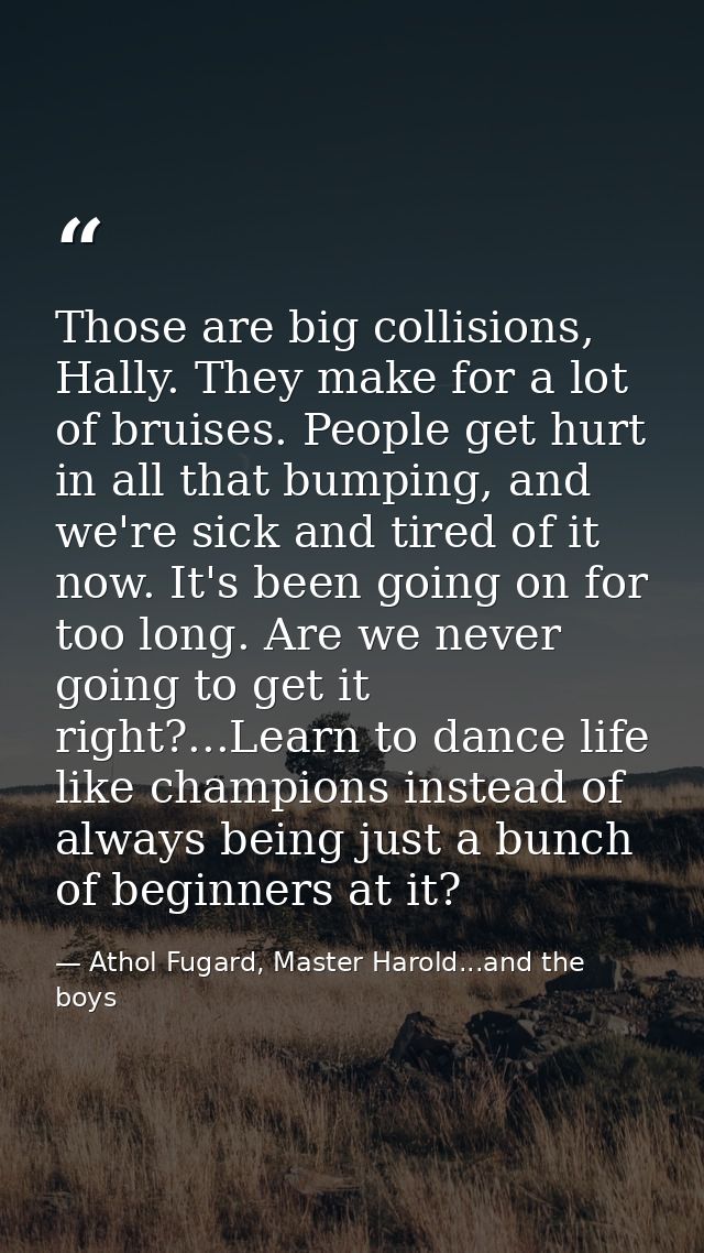Those are big collisions, Hally. They make for a lot of bruises. People get hurt in all that bumping, and we're sick and — Athol Fugard, Master Harold...and the boys