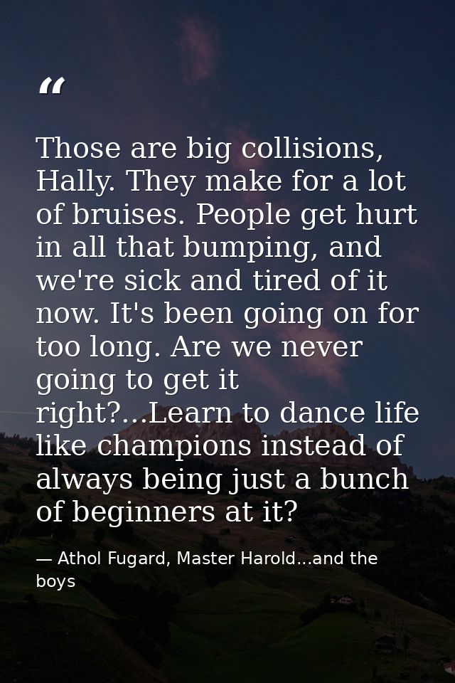 Those are big collisions, Hally. They make for a lot of bruises. People get hurt in all that bumping, and we're sick and — Athol Fugard, Master Harold...and the boys