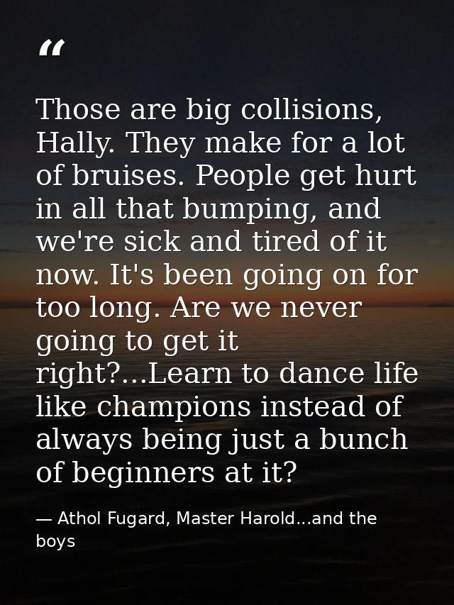 Those are big collisions, Hally. They make for a lot of bruises. People get hurt in all that bumping, and we're sick and — Athol Fugard, Master Harold...and the boys