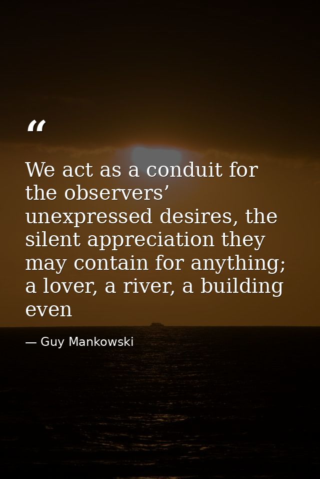We act as a conduit for the observers’ unexpressed desires, the silent appreciation they may contain for anything; a lov — Guy Mankowski