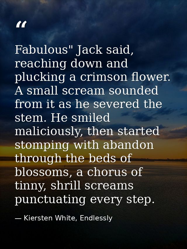 Fabulous" Jack said, reaching down and plucking a crimson flower. A small scream sounded from it as he severed the stem. — Kiersten White, Endlessly