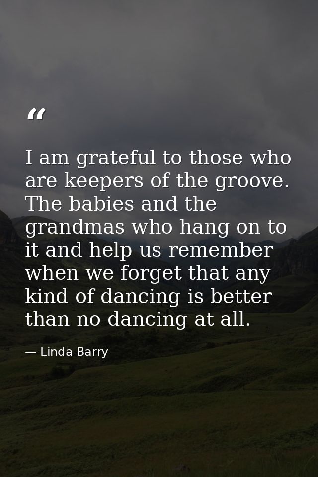 I am grateful to those who are keepers of the groove. The babies and the grandmas who hang on to it and help us remember — Linda Barry