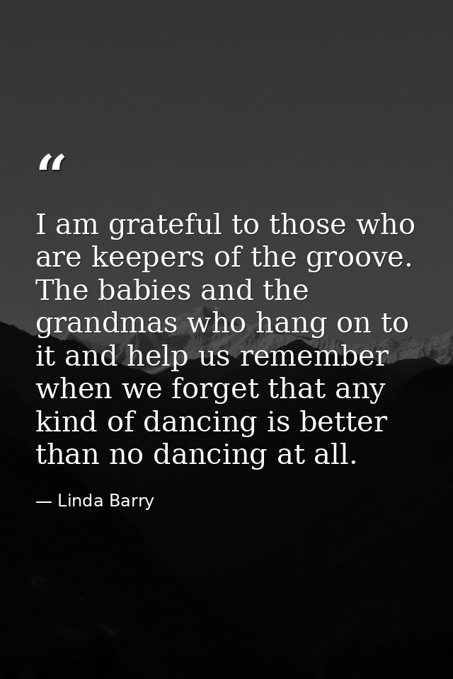 I am grateful to those who are keepers of the groove. The babies and the grandmas who hang on to it and help us remember — Linda Barry