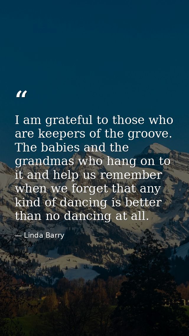 I am grateful to those who are keepers of the groove. The babies and the grandmas who hang on to it and help us remember — Linda Barry