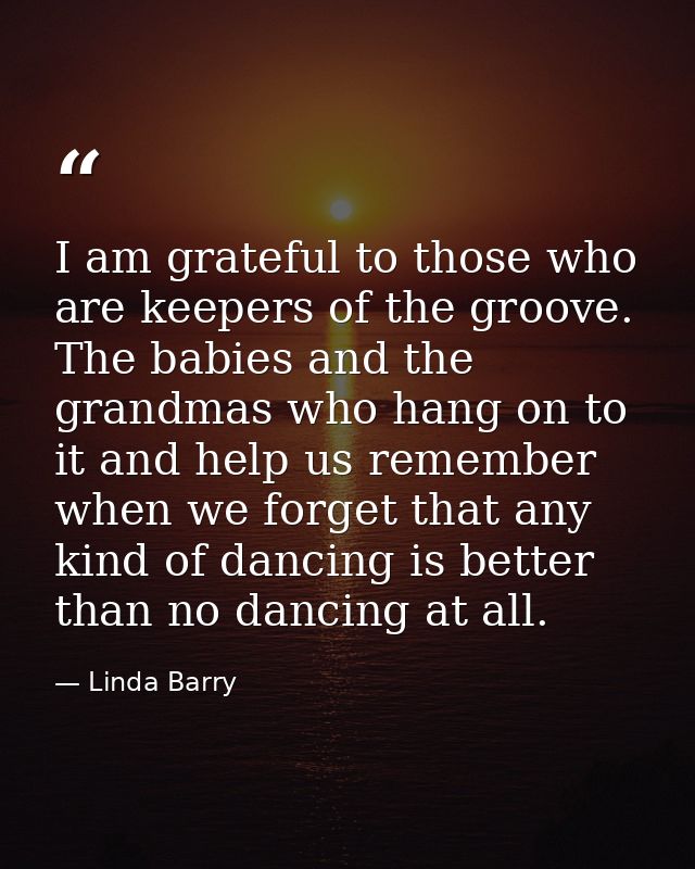 I am grateful to those who are keepers of the groove. The babies and the grandmas who hang on to it and help us remember — Linda Barry