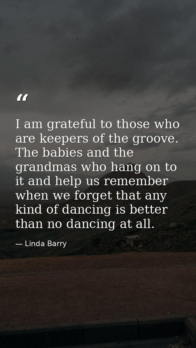 I am grateful to those who are keepers of the groove. The babies and the grandmas who hang on to it and help us remember — Linda Barry