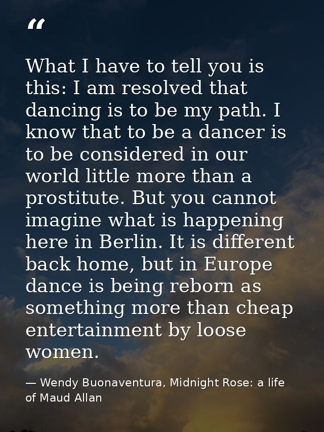 What I have to tell you is this: I am resolved that dancing is to be my path. I know that to be a dancer is to be consid — Wendy Buonaventura, Midnight Rose: a life of Maud Allan