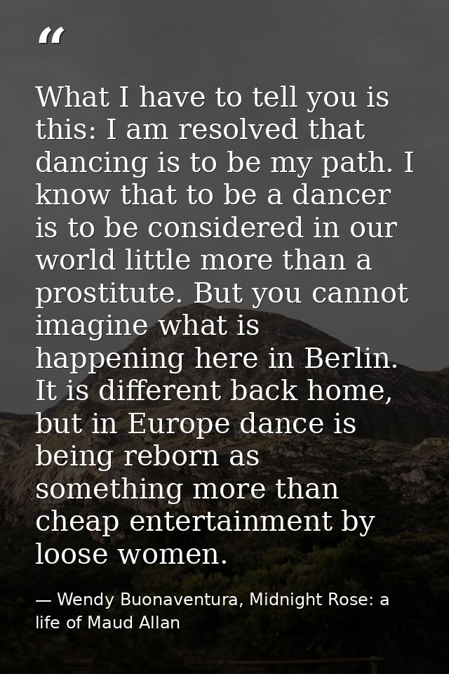 What I have to tell you is this: I am resolved that dancing is to be my path. I know that to be a dancer is to be consid — Wendy Buonaventura, Midnight Rose: a life of Maud Allan