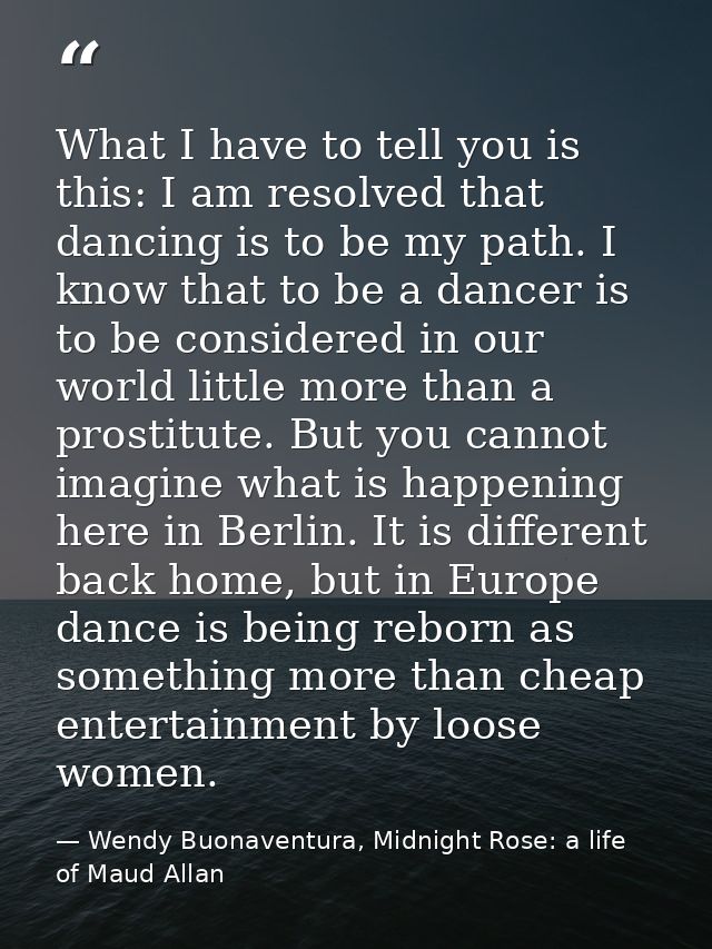 What I have to tell you is this: I am resolved that dancing is to be my path. I know that to be a dancer is to be consid — Wendy Buonaventura, Midnight Rose: a life of Maud Allan