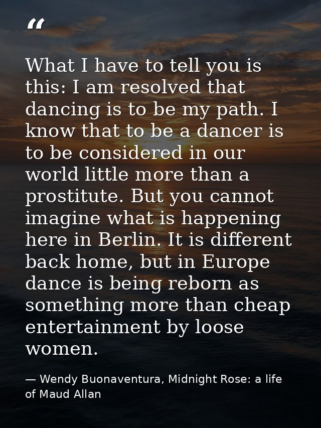 What I have to tell you is this: I am resolved that dancing is to be my path. I know that to be a dancer is to be consid — Wendy Buonaventura, Midnight Rose: a life of Maud Allan