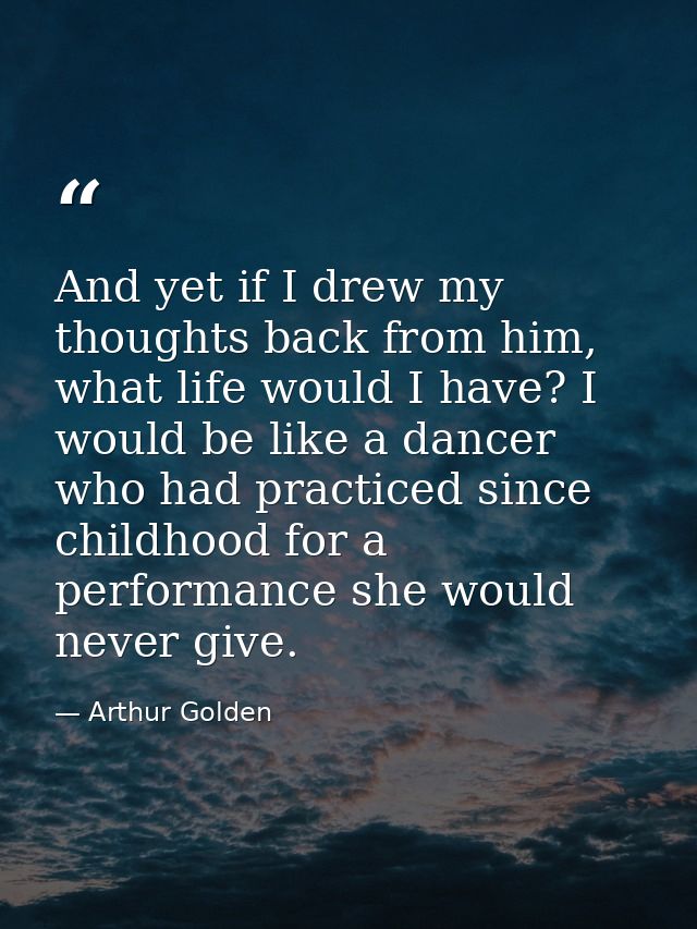 And yet if I drew my thoughts back from him, what life would I have? I would be like a dancer who had practiced since ch — Arthur Golden