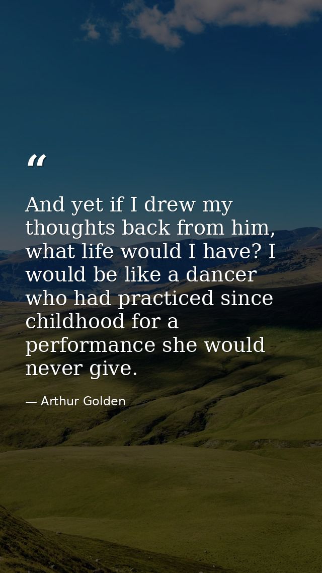 And yet if I drew my thoughts back from him, what life would I have? I would be like a dancer who had practiced since ch — Arthur Golden