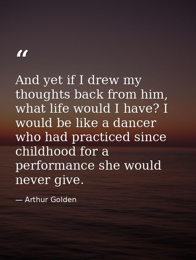 And yet if I drew my thoughts back from him, what life would I have? I would be like a dancer who had practiced since ch — Arthur Golden