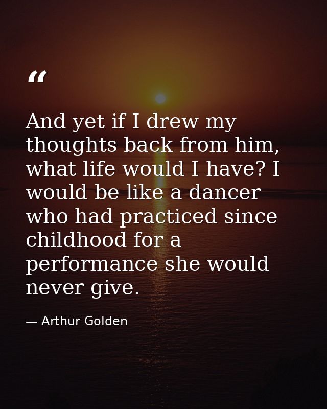 And yet if I drew my thoughts back from him, what life would I have? I would be like a dancer who had practiced since ch — Arthur Golden