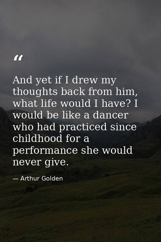 And yet if I drew my thoughts back from him, what life would I have? I would be like a dancer who had practiced since ch — Arthur Golden