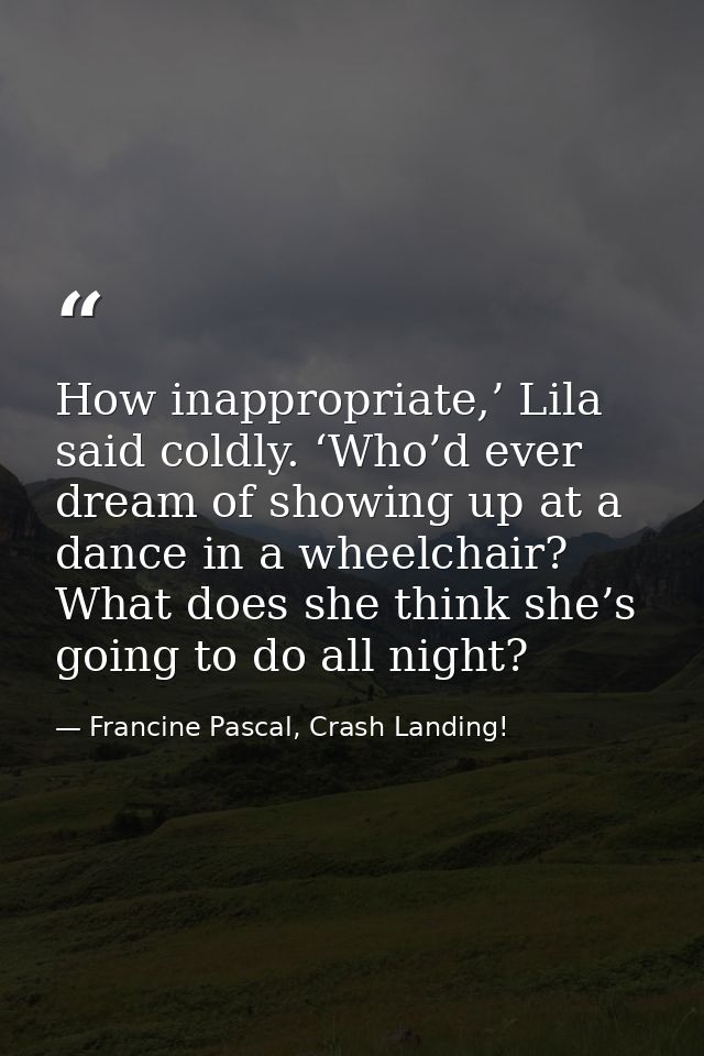 How inappropriate,’ Lila said coldly. ‘Who’d ever dream of showing up at a dance in a wheelchair? What does she think sh — Francine Pascal, Crash Landing!