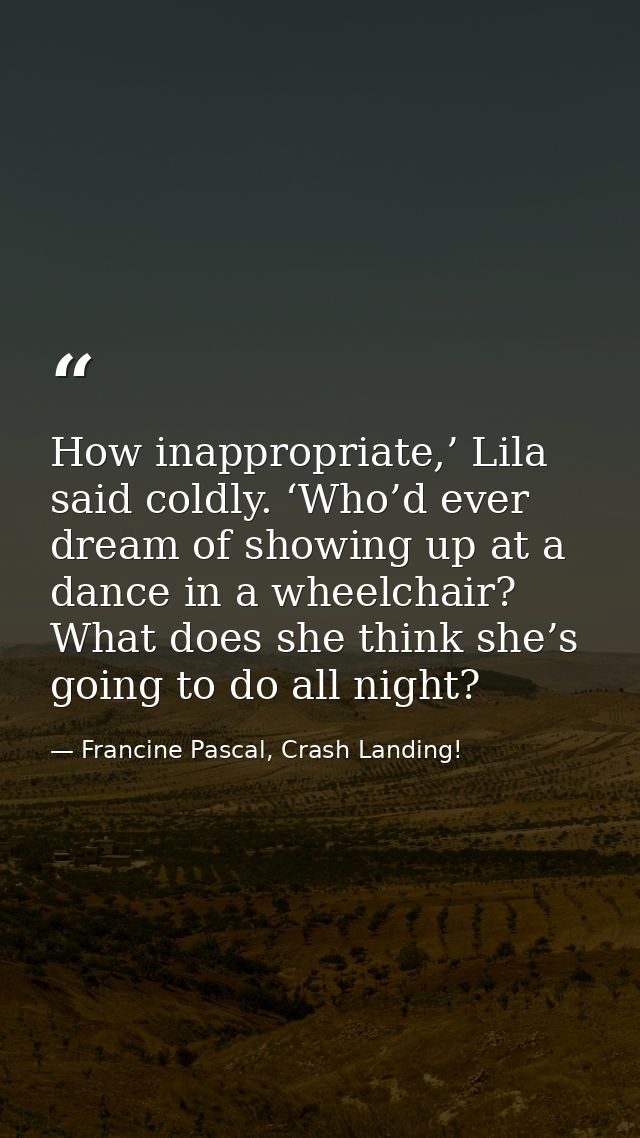How inappropriate,’ Lila said coldly. ‘Who’d ever dream of showing up at a dance in a wheelchair? What does she think sh — Francine Pascal, Crash Landing!