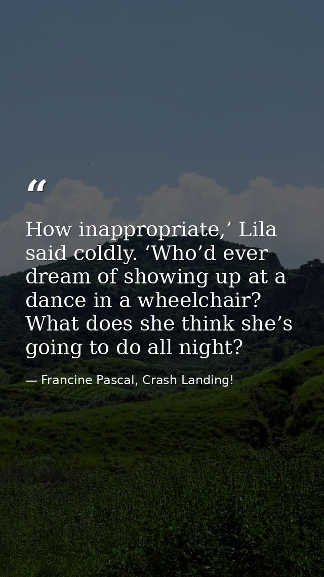 How inappropriate,’ Lila said coldly. ‘Who’d ever dream of showing up at a dance in a wheelchair? What does she think sh — Francine Pascal, Crash Landing!