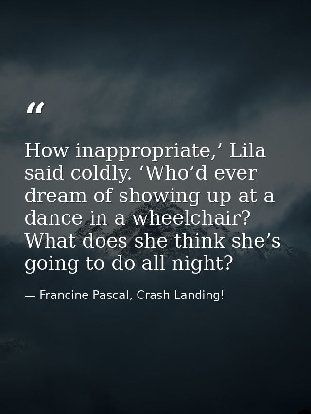 How inappropriate,’ Lila said coldly. ‘Who’d ever dream of showing up at a dance in a wheelchair? What does she think sh — Francine Pascal, Crash Landing!