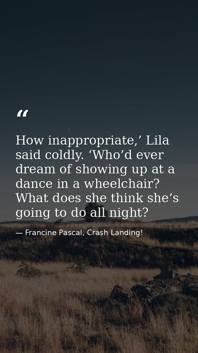 How inappropriate,’ Lila said coldly. ‘Who’d ever dream of showing up at a dance in a wheelchair? What does she think sh — Francine Pascal, Crash Landing!