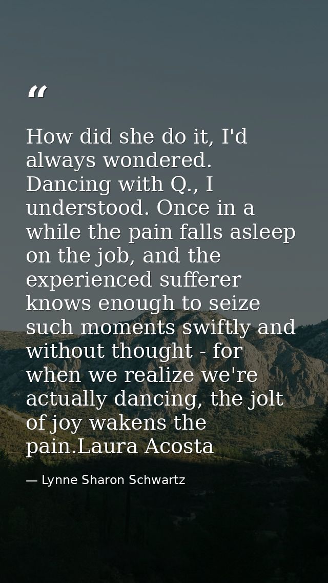 How did she do it, I'd always wondered. Dancing with Q., I understood. Once in a while the pain falls asleep on the job, — Lynne Sharon Schwartz