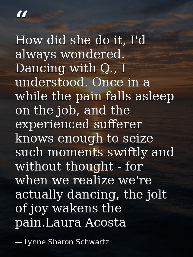 How did she do it, I'd always wondered. Dancing with Q., I understood. Once in a while the pain falls asleep on the job, — Lynne Sharon Schwartz