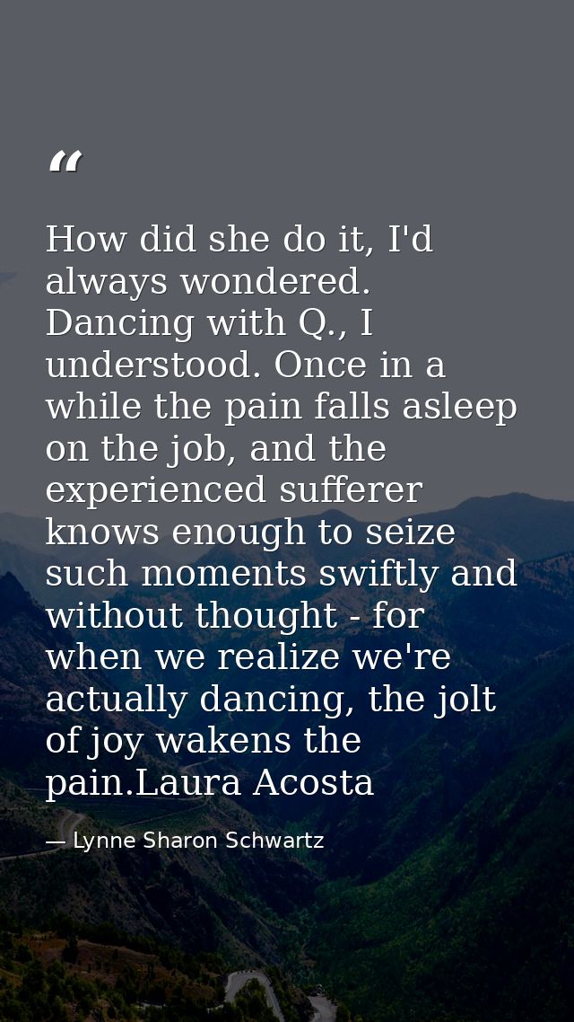 How did she do it, I'd always wondered. Dancing with Q., I understood. Once in a while the pain falls asleep on the job, — Lynne Sharon Schwartz