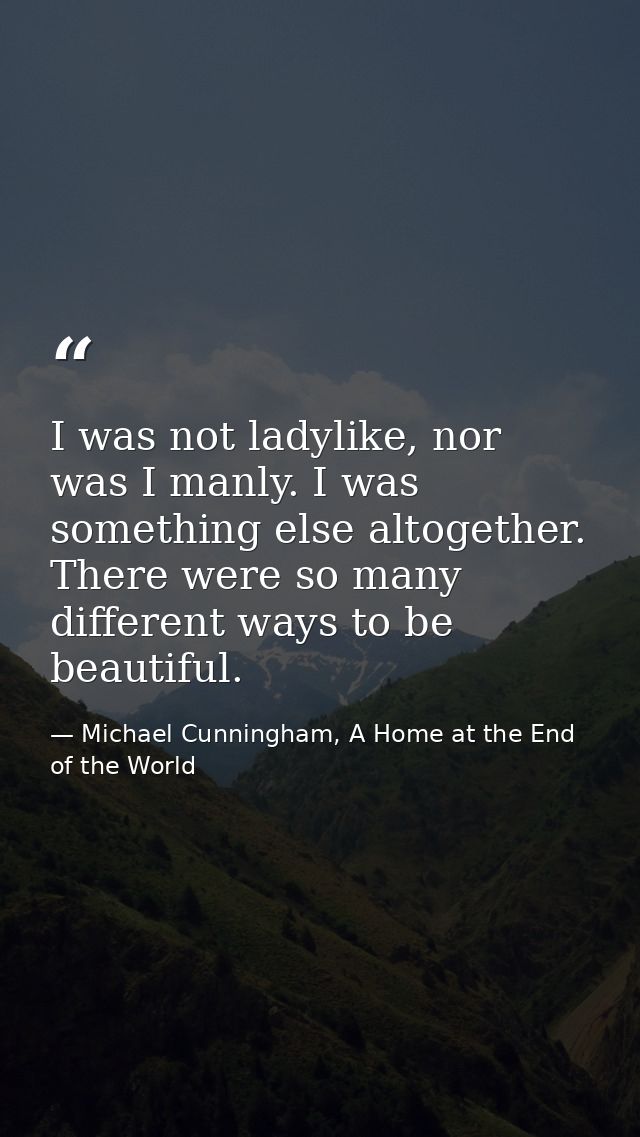 I was not ladylike, nor was I manly. I was something else altogether. There were so many different ways to be beautiful. — Michael Cunningham, A Home at the End of the World