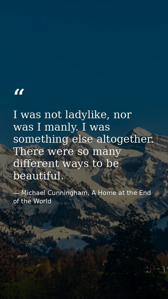 I was not ladylike, nor was I manly. I was something else altogether. There were so many different ways to be beautiful. — Michael Cunningham, A Home at the End of the World