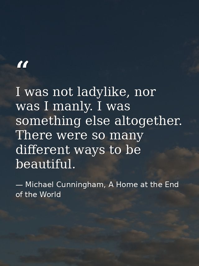 I was not ladylike, nor was I manly. I was something else altogether. There were so many different ways to be beautiful. — Michael Cunningham, A Home at the End of the World