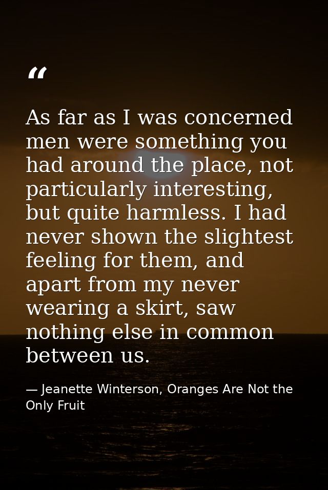 As far as I was concerned men were something you had around the place, not particularly interesting, but quite harmless. — Jeanette Winterson, Oranges Are Not the Only Fruit