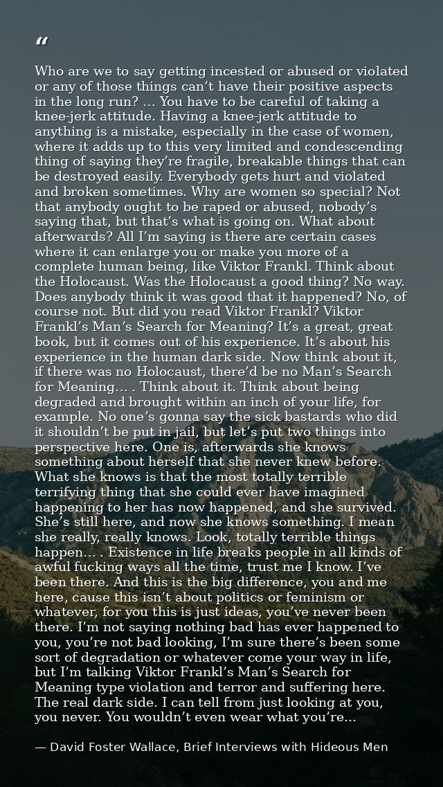 Who are we to say getting incested or abused or violated or any of those things can’t have their positive aspects in the — David Foster Wallace, Brief Interviews with Hideous Men