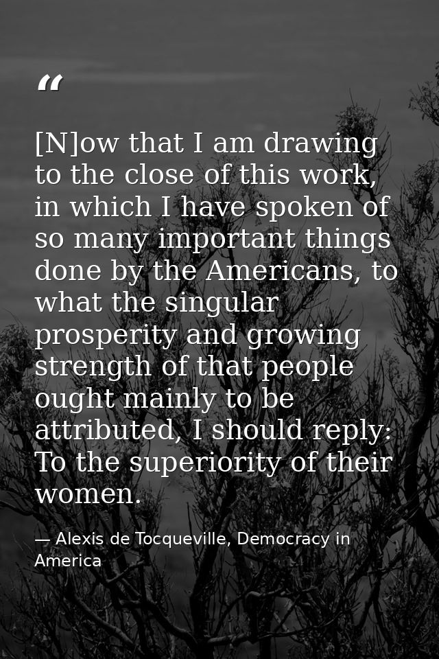 [N]ow that I am drawing to the close of this work, in which I have spoken of so many important things done by the Americ — Alexis de Tocqueville, Democracy in America