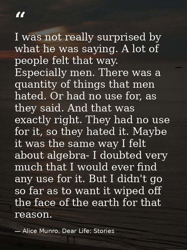 I was not really surprised by what he was saying. A lot of people felt that way. Especially men. There was a quantity of — Alice Munro, Dear Life: Stories