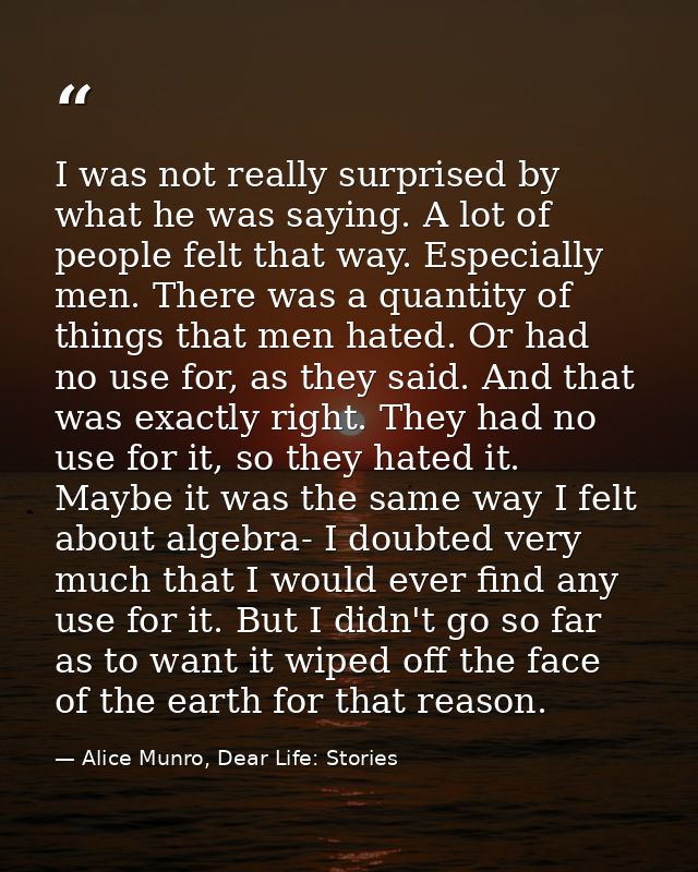 I was not really surprised by what he was saying. A lot of people felt that way. Especially men. There was a quantity of — Alice Munro, Dear Life: Stories