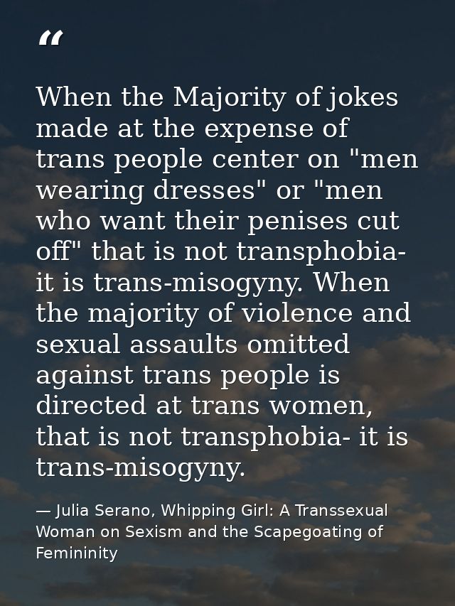 When the Majority of jokes made at the expense of trans people center on "men wearing dresses" or "men who want their pe — Julia Serano, Whipping Girl: A Transsexual Woman on Sexism and the Scapegoating of Femininity