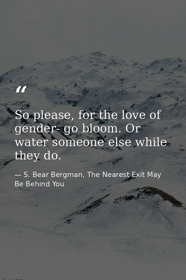 So please, for the love of gender- go bloom. Or water someone else while they do. — S. Bear Bergman, The Nearest Exit May Be Behind You