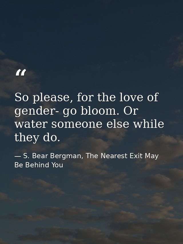 So please, for the love of gender- go bloom. Or water someone else while they do. — S. Bear Bergman, The Nearest Exit May Be Behind You
