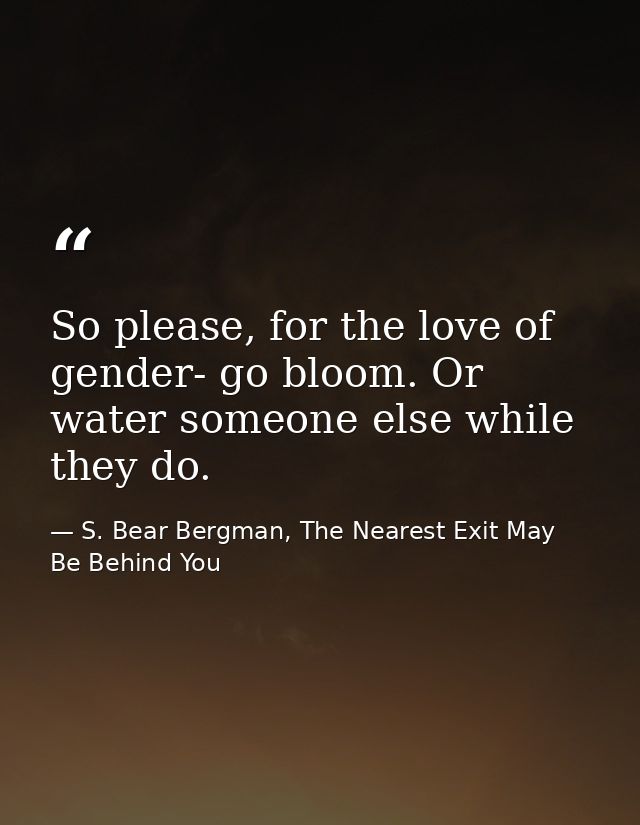 So please, for the love of gender- go bloom. Or water someone else while they do. — S. Bear Bergman, The Nearest Exit May Be Behind You