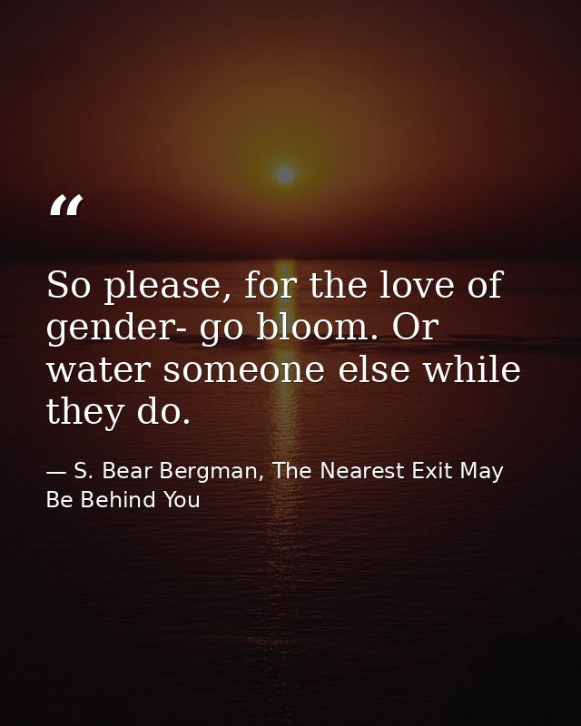 So please, for the love of gender- go bloom. Or water someone else while they do. — S. Bear Bergman, The Nearest Exit May Be Behind You