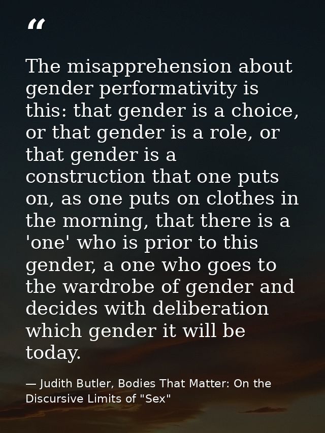The misapprehension about gender performativity is this: that gender is a choice, or that gender is a role, or that gend — Judith Butler, Bodies That Matter: On the Discursive Limits of "Sex"