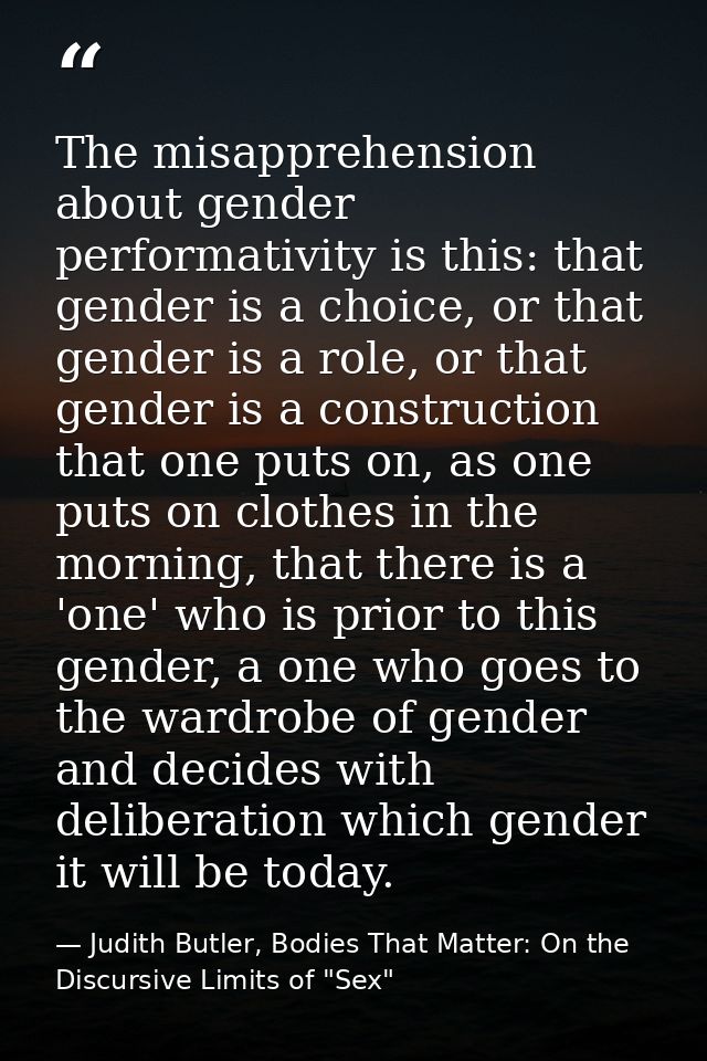 The misapprehension about gender performativity is this: that gender is a choice, or that gender is a role, or that gend — Judith Butler, Bodies That Matter: On the Discursive Limits of "Sex"