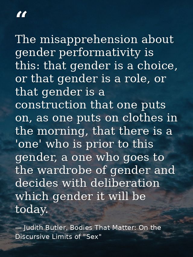 The misapprehension about gender performativity is this: that gender is a choice, or that gender is a role, or that gend — Judith Butler, Bodies That Matter: On the Discursive Limits of "Sex"
