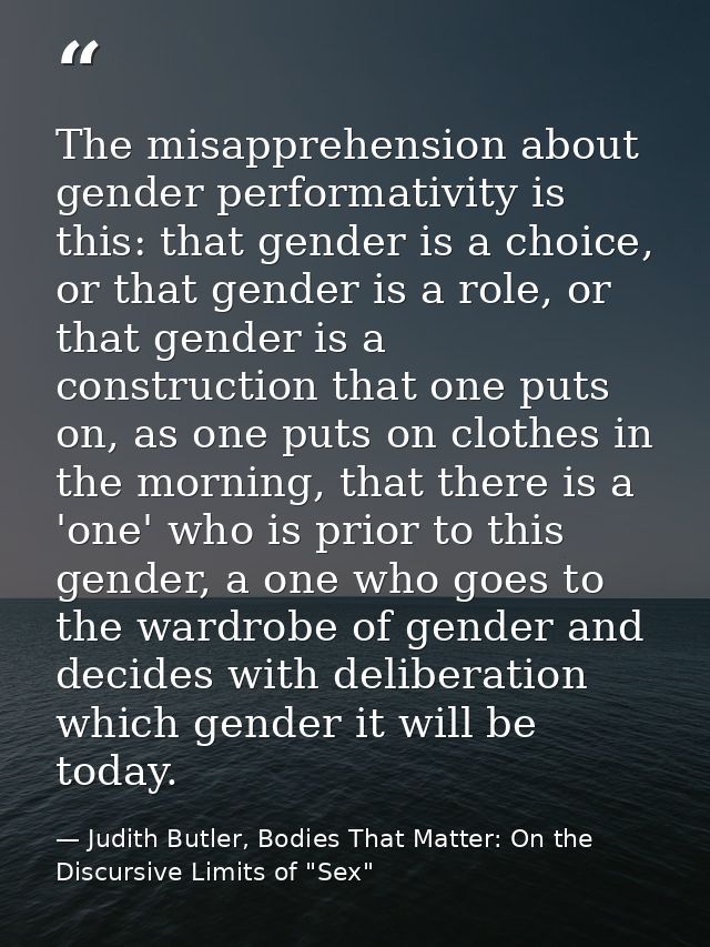 The misapprehension about gender performativity is this: that gender is a choice, or that gender is a role, or that gend — Judith Butler, Bodies That Matter: On the Discursive Limits of "Sex"