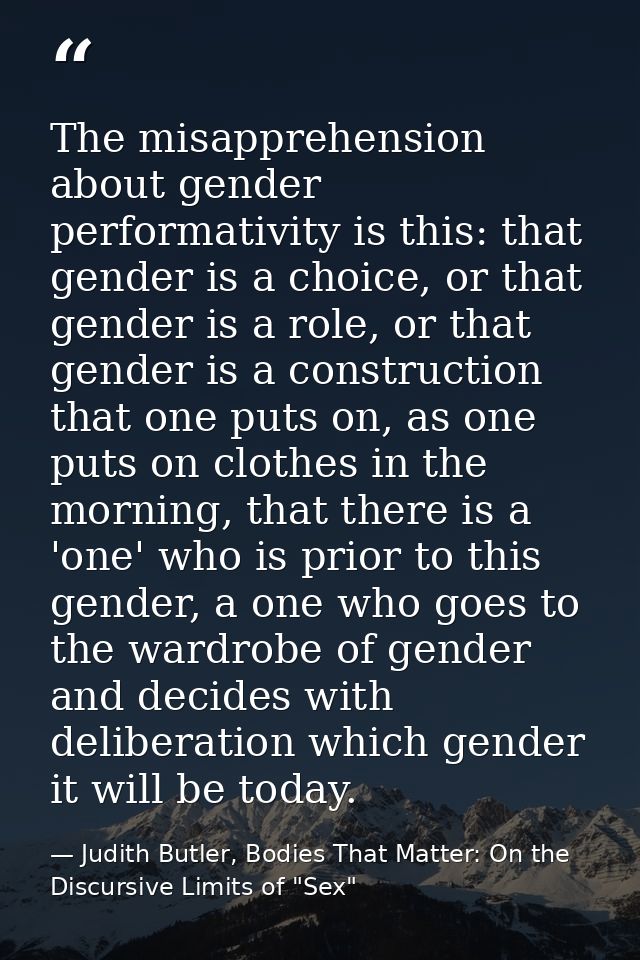 The misapprehension about gender performativity is this: that gender is a choice, or that gender is a role, or that gend — Judith Butler, Bodies That Matter: On the Discursive Limits of "Sex"
